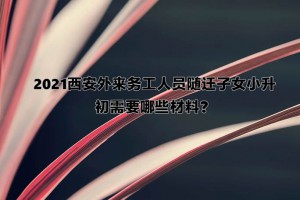 2021西安外來(lái)務(wù)工人員隨遷子女小升初需要哪些材料？