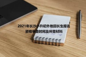 2021年長沙小升初外地回長生報名資格審查時間及所需材料