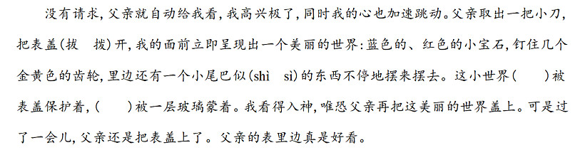 沒有請(qǐng)求,父親就自動(dòng)給我看,我高興極了,同時(shí)我的心也加速跳動(dòng)。父親取出一把小刀,把表蓋(拔　撥)開,我的面前立即呈現(xiàn)出一個(gè)美麗的世界藍(lán)色的、紅色的小寶石,釘住幾個(gè)金黃色的齒輪,里邊還有一個(gè)小尾巴似(shì　sì)的東西不停地?cái)[來擺去。這小世界(　　)被表蓋保護(hù)著,(　　)被一層玻璃蒙著。我看得入神,唯恐父親再把這美麗的世界蓋上?？墒沁^了一會(huì)兒,父親還是把表蓋上了。父親的表里邊真是好看。.jpg