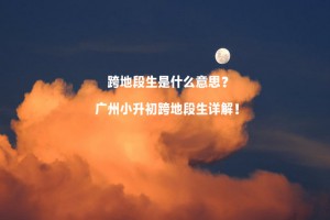 跨地段生是什么意思？廣州小升初跨地段生詳解！