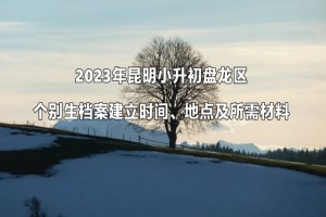 2023年昆明小升初盤龍區(qū)個別生檔案建立時間、地點(diǎn)及所需材料