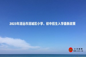 2023年清遠(yuǎn)市清城區(qū)小學(xué)、初中招生入學(xué)最新政策