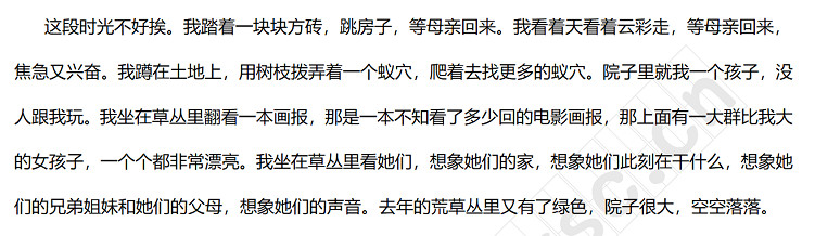 這段時光不好挨。我踏著一塊塊方磚，跳房子，等母親回來。我看著天看著云彩走，等母親回來，焦急又興奮。我蹲在土地上，用樹枝撥弄著一個蟻穴，爬著去找更多的蟻穴。院子里就我一個孩子，沒人跟我玩。我坐在草叢里翻看一本畫報，那是一本不知看了多少回的電影畫報，那上面有一大群比我大的女孩子，一個個都非常漂亮。我坐在草叢里看她們，想象她們的家，想象她們此刻在干什么，想象她們的兄弟姐妹和她們的父母，想象她們的聲音。去年的荒草叢里又有了綠色，院子很大，空空落.jpg